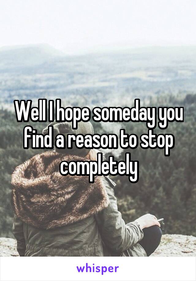 Well I hope someday you find a reason to stop completely