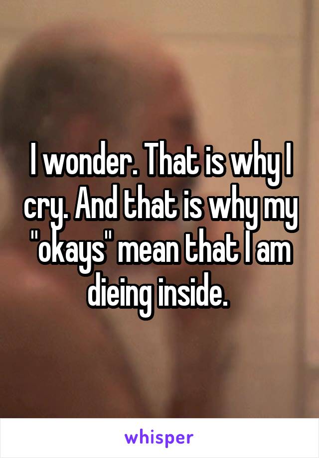 I wonder. That is why I cry. And that is why my "okays" mean that I am dieing inside. 