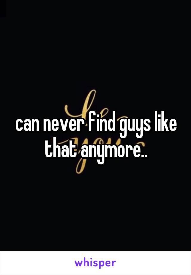 can never find guys like that anymore..
