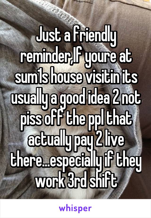Just a friendly reminder,If youre at sum1s house visitin its usually a good idea 2 not piss off the ppl that actually pay 2 live there...especially if they work 3rd shift