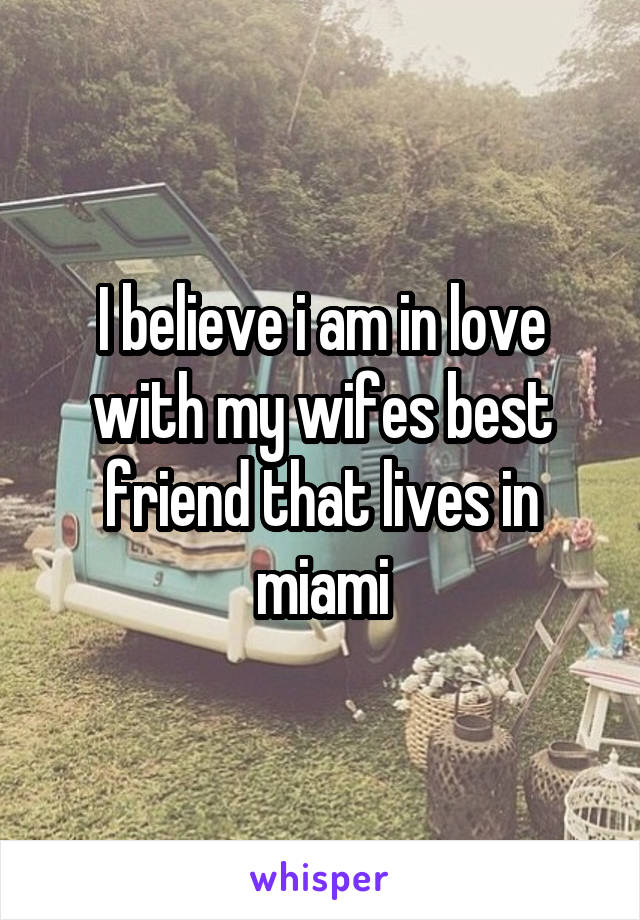 I believe i am in love with my wifes best friend that lives in miami