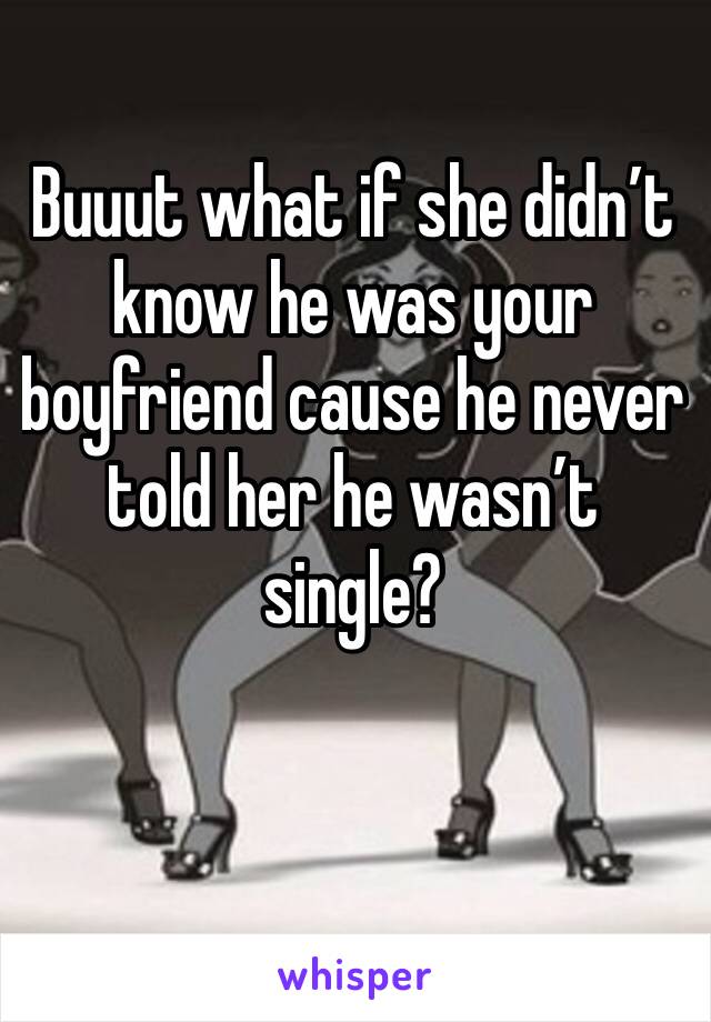 Buuut what if she didn’t know he was your boyfriend cause he never told her he wasn’t single?