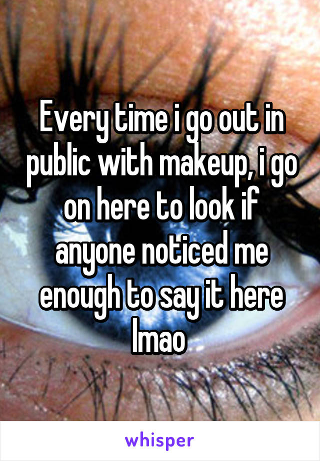 Every time i go out in public with makeup, i go on here to look if anyone noticed me enough to say it here lmao 