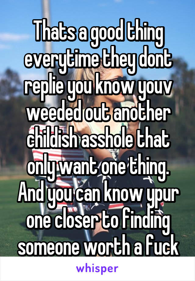 Thats a good thing everytime they dont replie you know youv weeded out another childish asshole that only want one thing. And you can know ypur one closer to finding someone worth a fuck