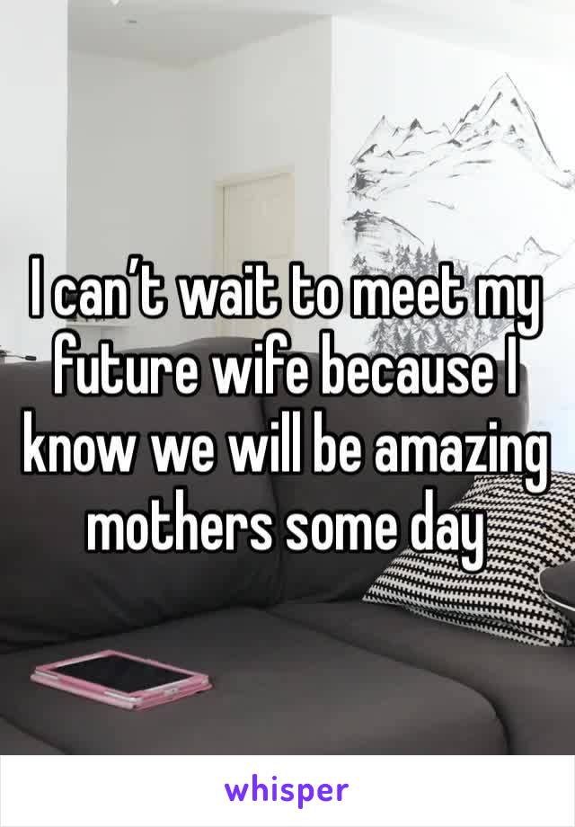 I can’t wait to meet my future wife because I know we will be amazing mothers some day