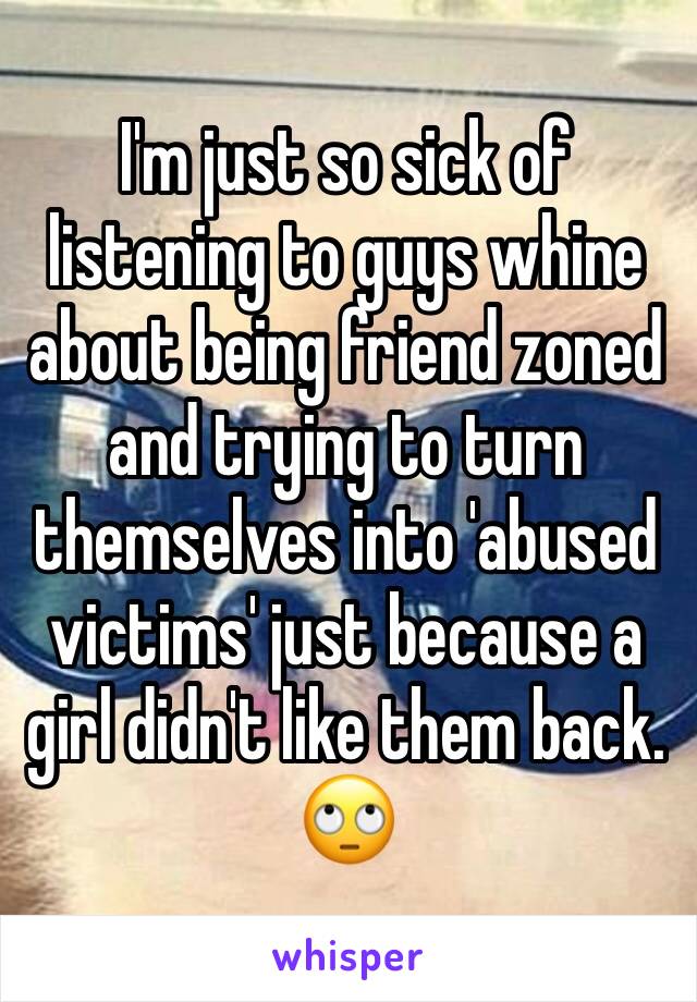 I'm just so sick of listening to guys whine about being friend zoned and trying to turn themselves into 'abused victims' just because a girl didn't like them back. 
🙄