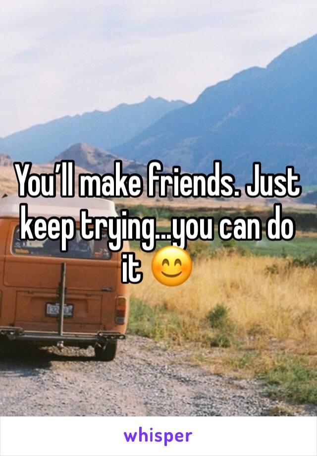 You’ll make friends. Just keep trying...you can do it 😊