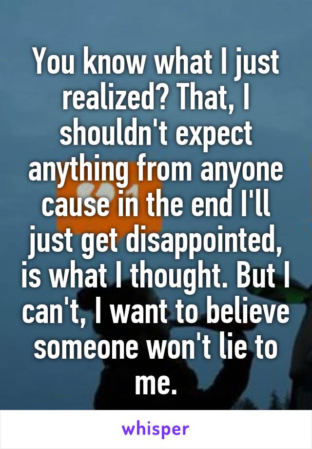 You know what I just realized? That, I shouldn't expect anything from anyone cause in the end I'll just get disappointed, is what I thought. But I can't, I want to believe someone won't lie to me.
