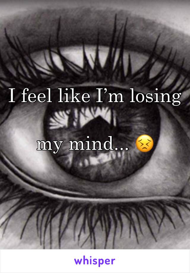 I feel like I’m losing 

my mind... 😣