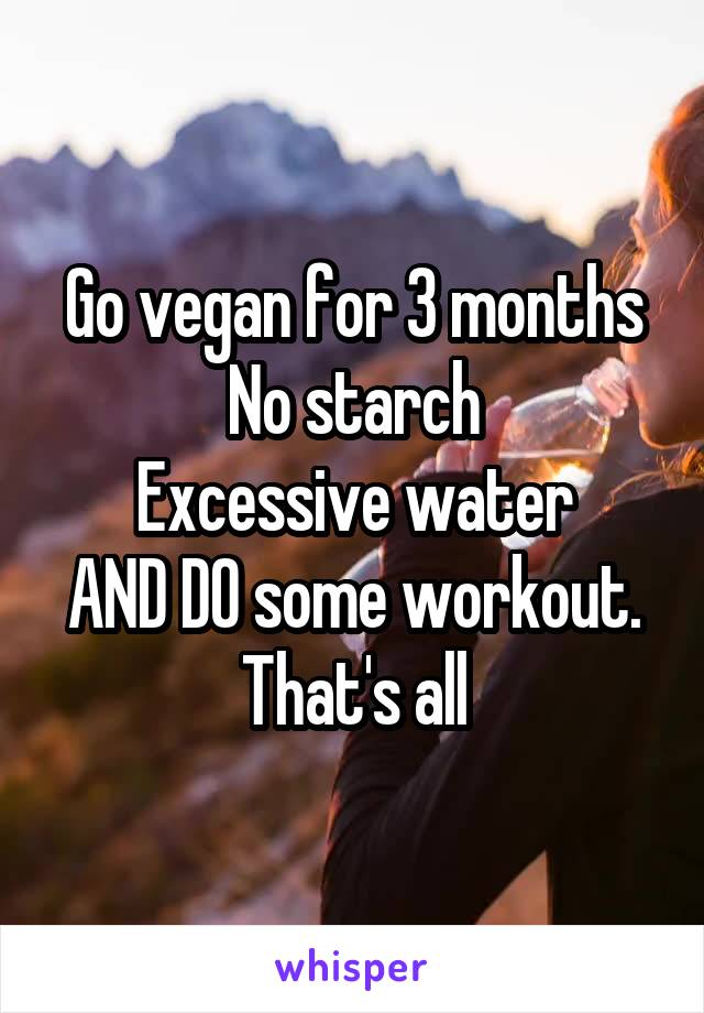 Go vegan for 3 months
No starch
Excessive water
AND DO some workout. That's all