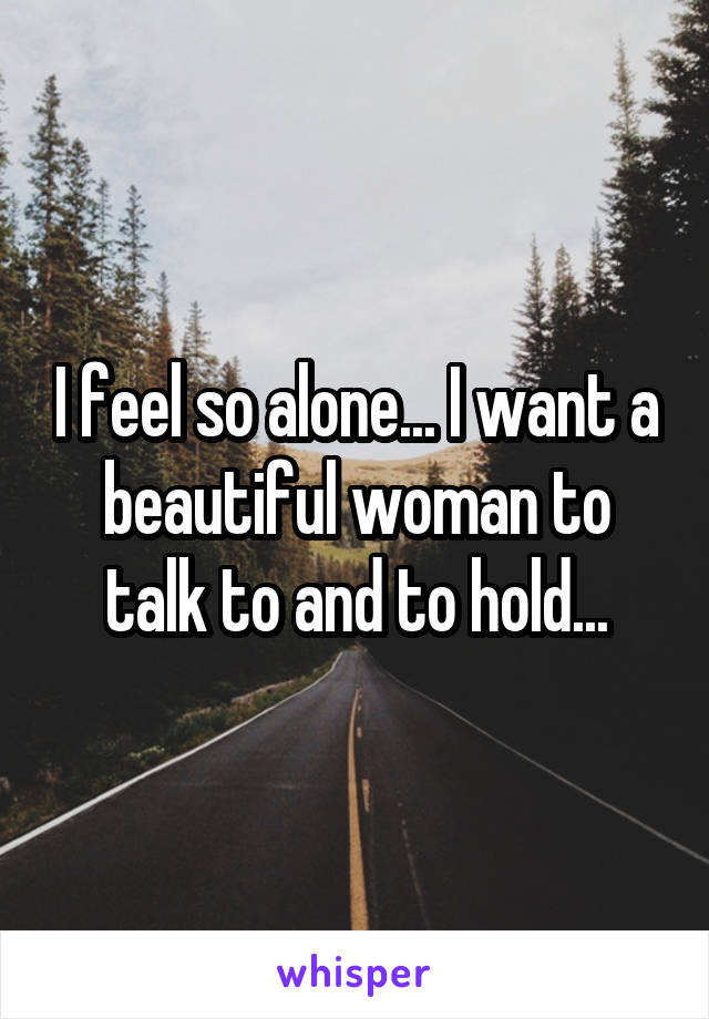 I feel so alone... I want a beautiful woman to talk to and to hold...