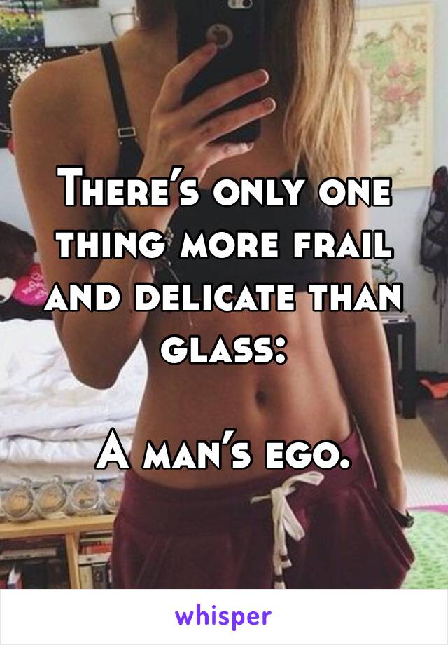 There’s only one thing more frail and delicate than glass:

A man’s ego.