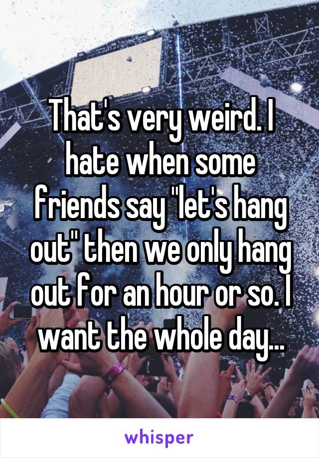 That's very weird. I hate when some friends say "let's hang out" then we only hang out for an hour or so. I want the whole day...