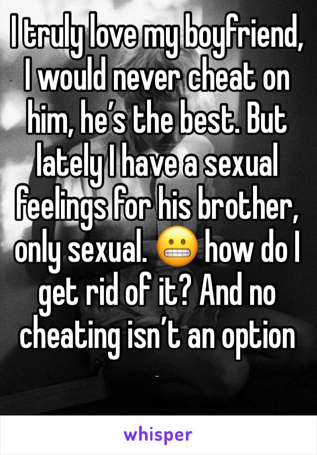 I truly love my boyfriend, I would never cheat on him, he’s the best. But lately I have a sexual feelings for his brother, only sexual. 😬 how do I get rid of it? And no cheating isn’t an option