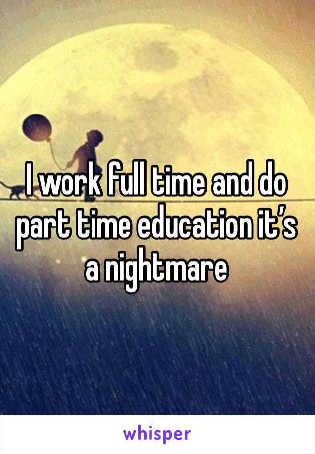 I work full time and do part time education it’s a nightmare 