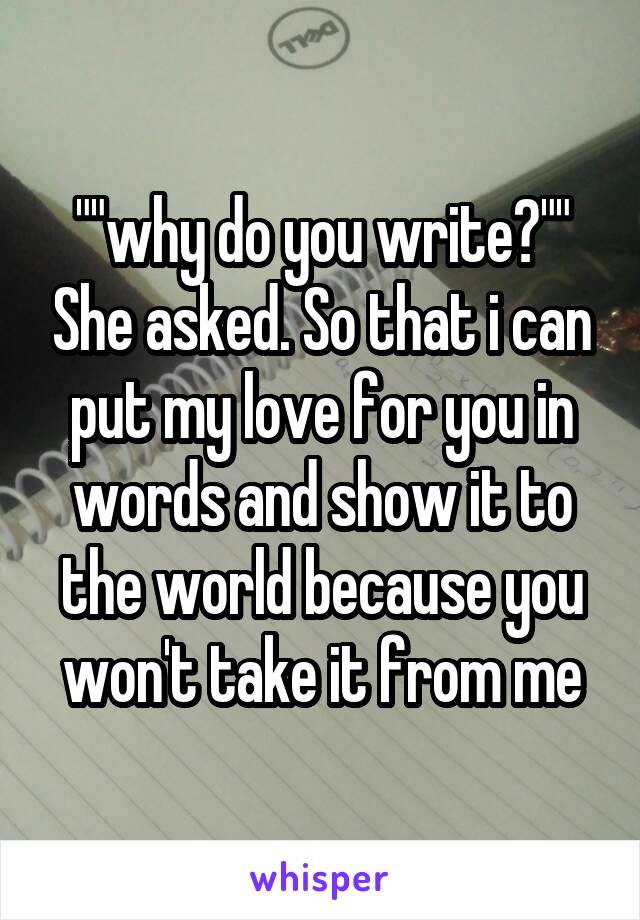 ""why do you write?"" She asked. So that i can put my love for you in words and show it to the world because you won't take it from me