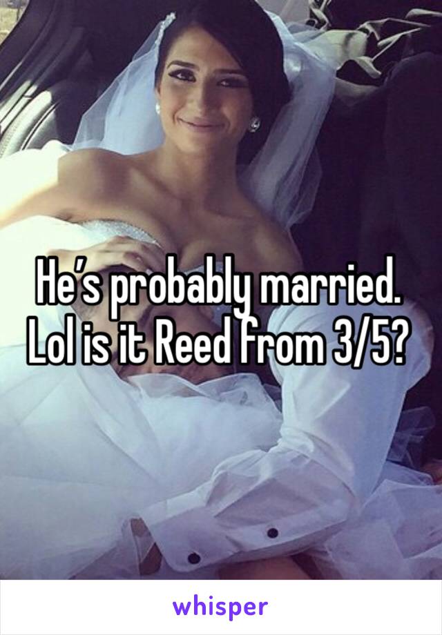 He’s probably married. Lol is it Reed from 3/5?