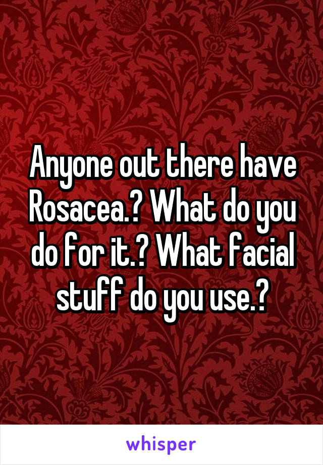 Anyone out there have Rosacea.? What do you do for it.? What facial stuff do you use.?