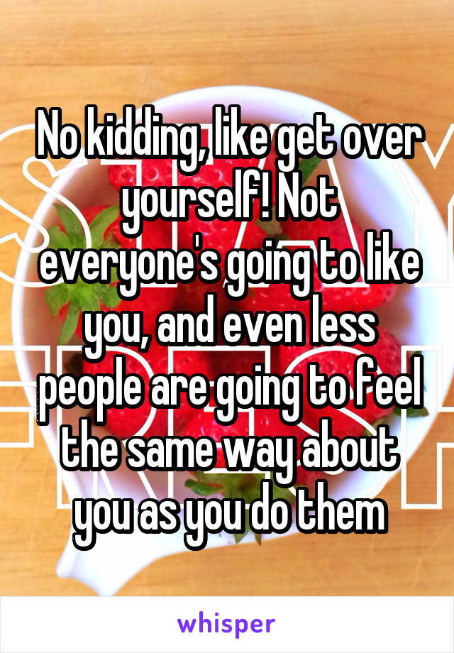 No kidding, like get over yourself! Not everyone's going to like you, and even less people are going to feel the same way about you as you do them