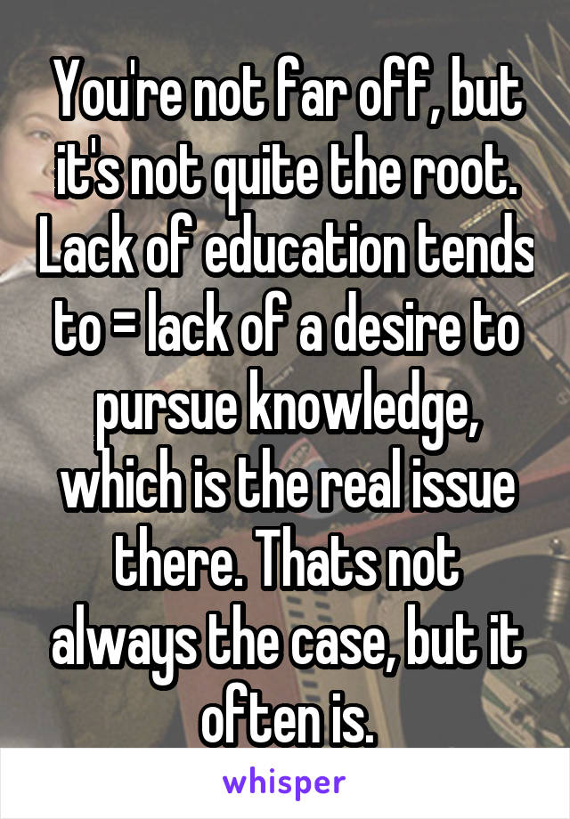 You're not far off, but it's not quite the root. Lack of education tends to = lack of a desire to pursue knowledge, which is the real issue there. Thats not always the case, but it often is.