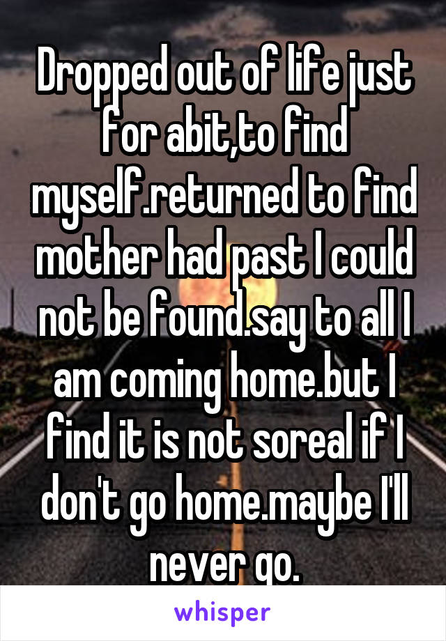 Dropped out of life just for abit,to find myself.returned to find mother had past I could not be found.say to all I am coming home.but I find it is not soreal if I don't go home.maybe I'll never go.