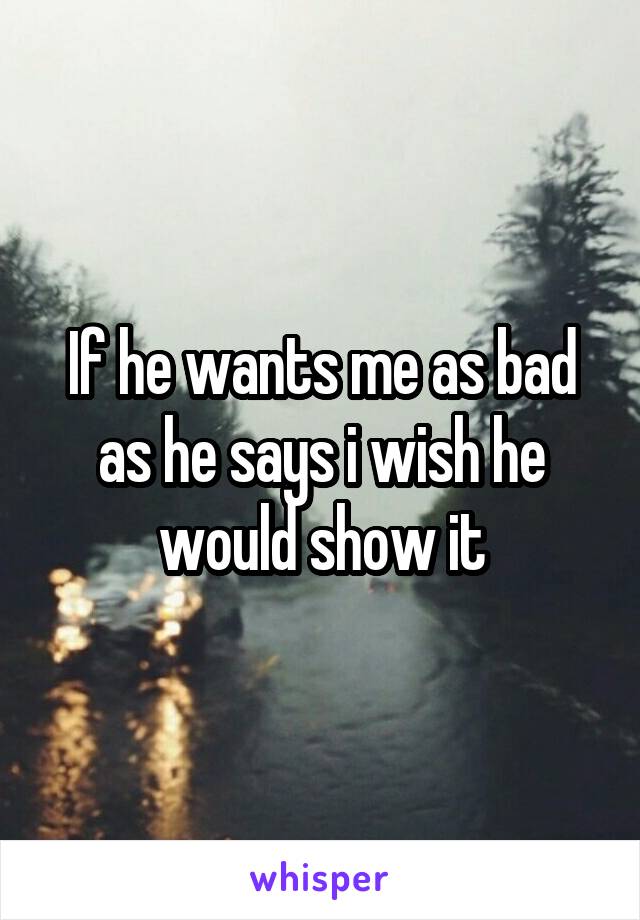 If he wants me as bad as he says i wish he would show it
