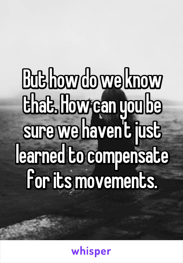 But how do we know that. How can you be sure we haven't just learned to compensate for its movements.