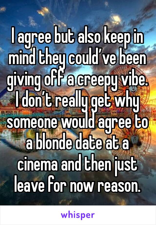 I agree but also keep in mind they could’ve been giving off a creepy vibe. I don’t really get why someone would agree to a blonde date at a cinema and then just leave for now reason.