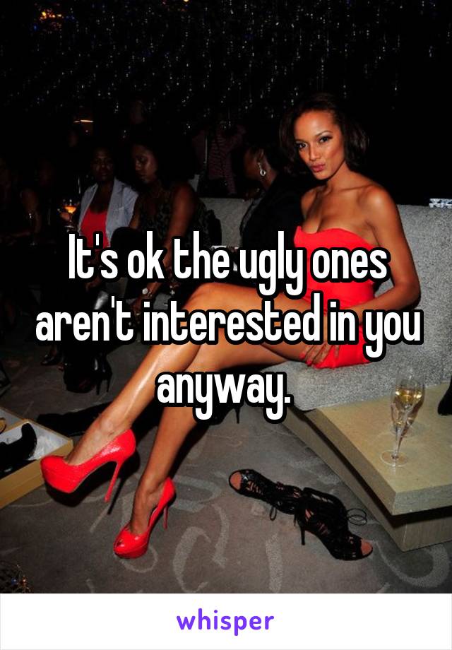 It's ok the ugly ones aren't interested in you anyway. 