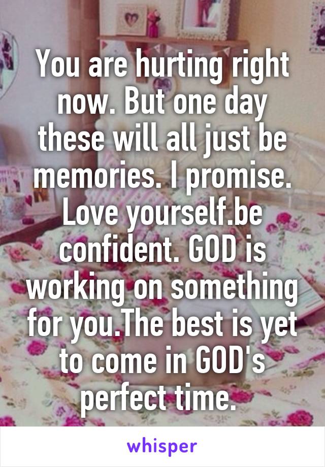 You are hurting right now. But one day these will all just be memories. I promise. Love yourself.be confident. GOD is working on something for you.The best is yet to come in GOD's perfect time. 