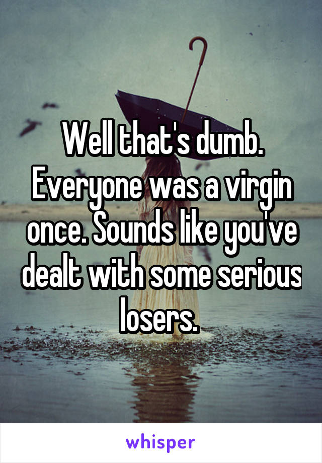 Well that's dumb. Everyone was a virgin once. Sounds like you've dealt with some serious losers. 