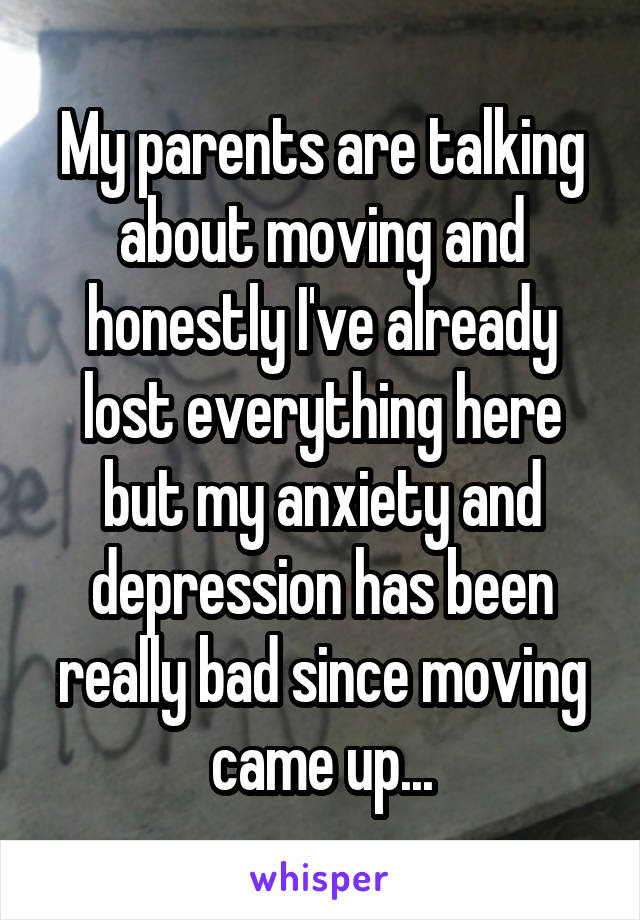 My parents are talking about moving and honestly I've already lost everything here but my anxiety and depression has been really bad since moving came up...