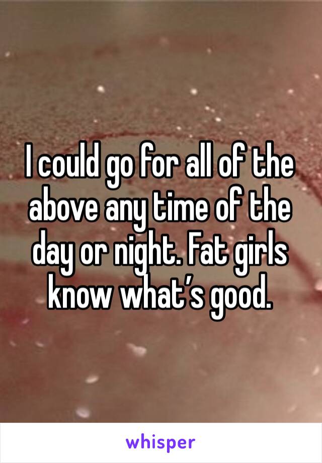 I could go for all of the above any time of the day or night. Fat girls know what’s good.