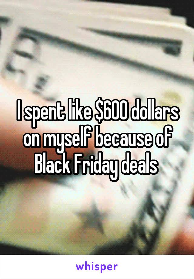 I spent like $600 dollars on myself because of Black Friday deals 