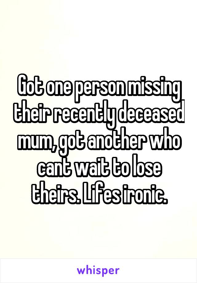 Got one person missing their recently deceased mum, got another who cant wait to lose theirs. Lifes ironic.
