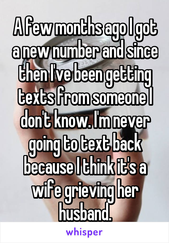 A few months ago I got a new number and since then I've been getting texts from someone I don't know. I'm never going to text back because I think it's a wife grieving her husband.