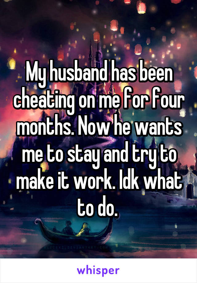My husband has been cheating on me for four months. Now he wants me to stay and try to make it work. Idk what to do. 