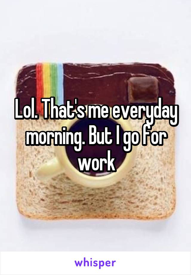 Lol. That's me everyday morning. But I go for work