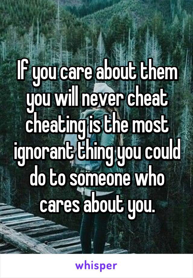 If you care about them you will never cheat cheating is the most ignorant thing you could do to someone who cares about you.