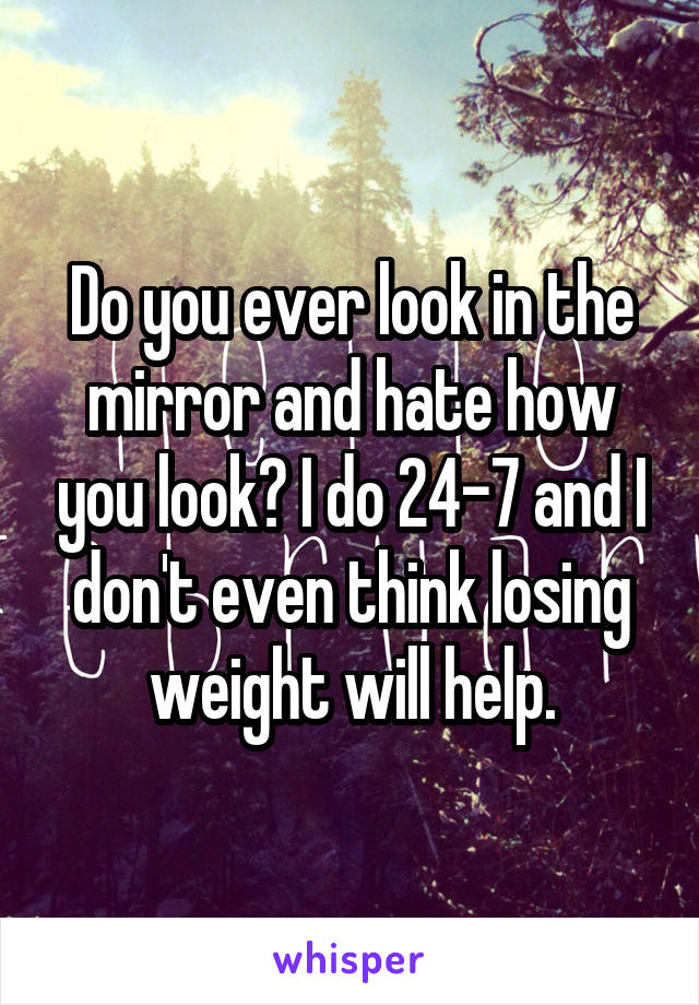 Do you ever look in the mirror and hate how you look? I do 24-7 and I don't even think losing weight will help.