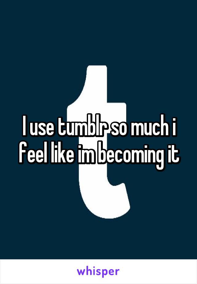 I use tumblr so much i feel like im becoming it