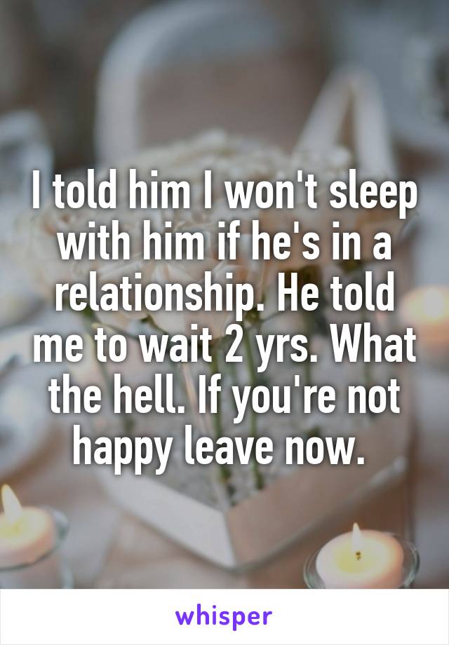 I told him I won't sleep with him if he's in a relationship. He told me to wait 2 yrs. What the hell. If you're not happy leave now. 