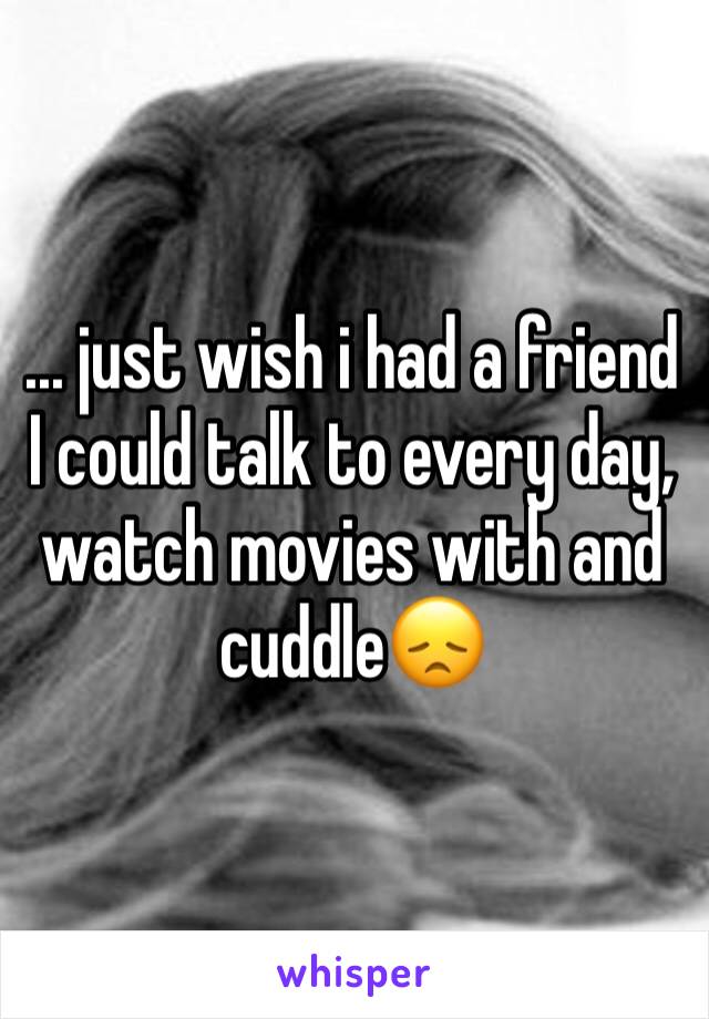 ... just wish i had a friend I could talk to every day, watch movies with and cuddle😞