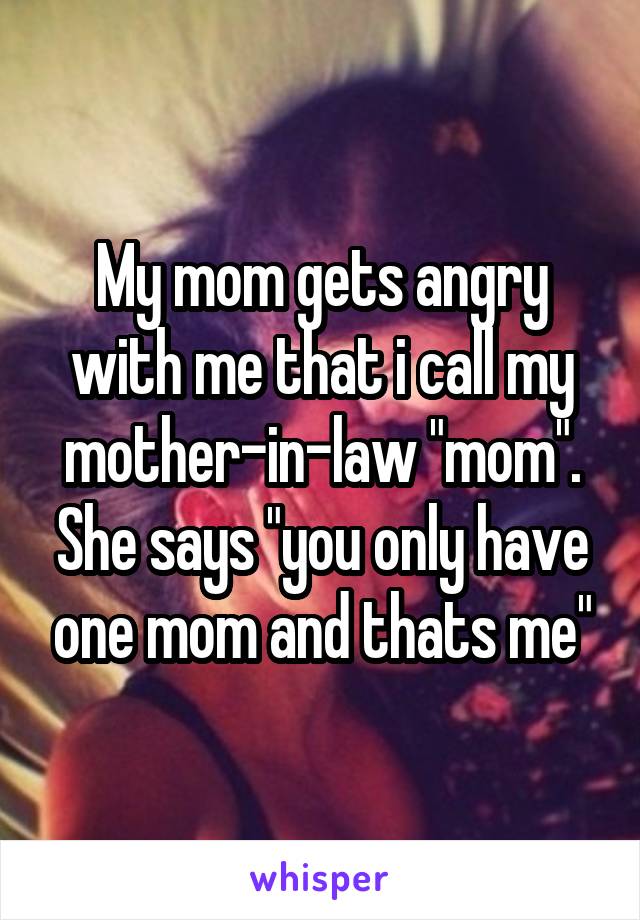 My mom gets angry with me that i call my mother-in-law "mom". She says "you only have one mom and thats me"