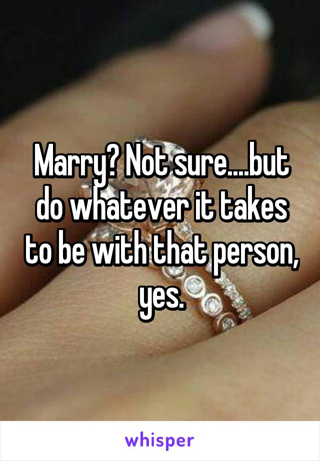Marry? Not sure....but do whatever it takes to be with that person, yes.