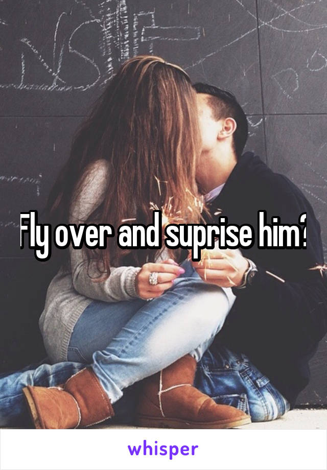 Fly over and suprise him?