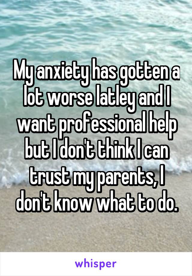 My anxiety has gotten a lot worse latley and I want professional help but I don't think I can trust my parents, I don't know what to do.
