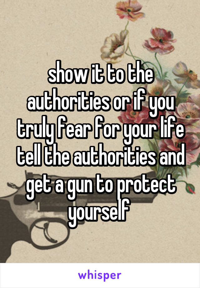 show it to the authorities or if you truly fear for your life tell the authorities and get a gun to protect yourself 