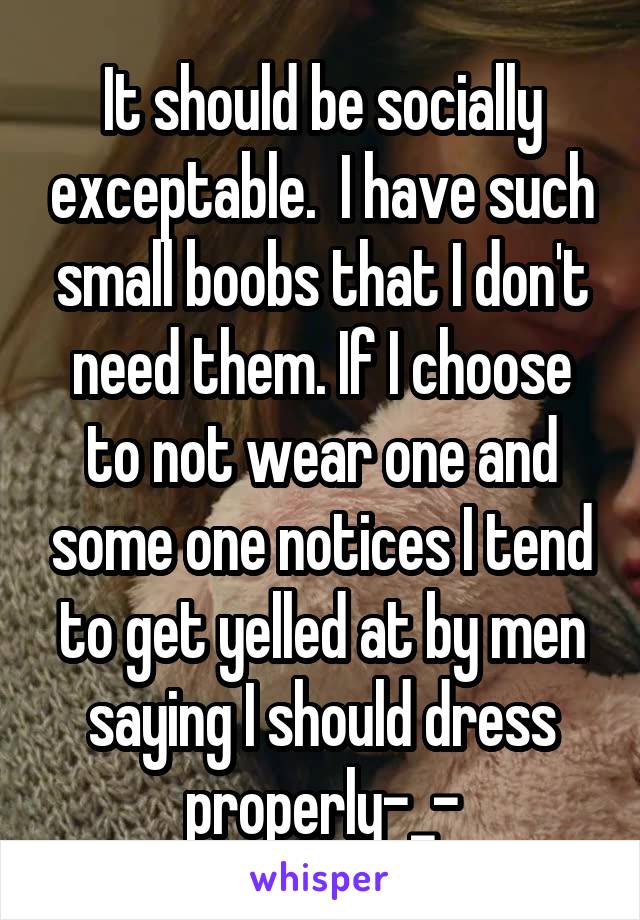 It should be socially exceptable.  I have such small boobs that I don't need them. If I choose to not wear one and some one notices I tend to get yelled at by men saying I should dress properly-_-