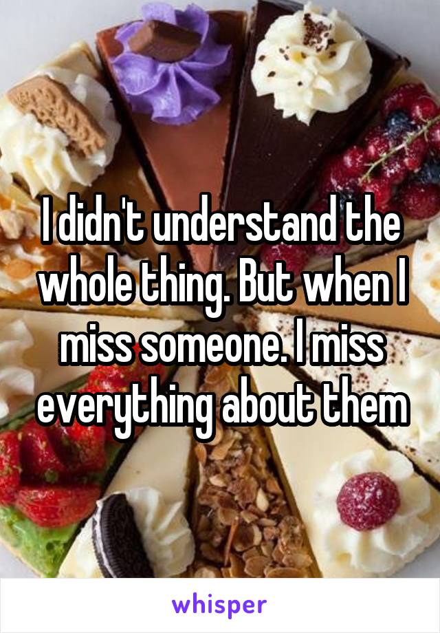 I didn't understand the whole thing. But when I miss someone. I miss everything about them
